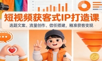 短视频获客式IP打造课：选题文案、流量创作、信任搭建，精准获客变现