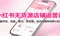 小红书无货源店铺运营课：涵盖开店、选品、笔记、发货等，全方位教你玩转小