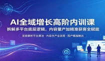 AI全域增长高阶内训课：拆解多平台底层逻辑，内容量产加精准获客全赋能