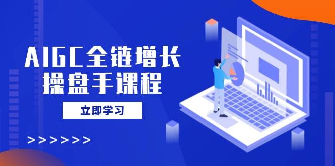 AIGC全链增长操盘手课程，从AI基础到私有化应用，轻松驾驭AI助力营销