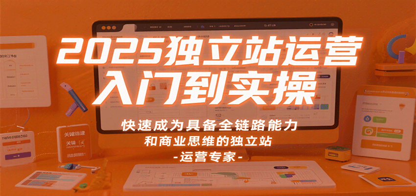 2025独立站运营入门到实操，快速成为具备全链路能力和商业思维的独立站运营