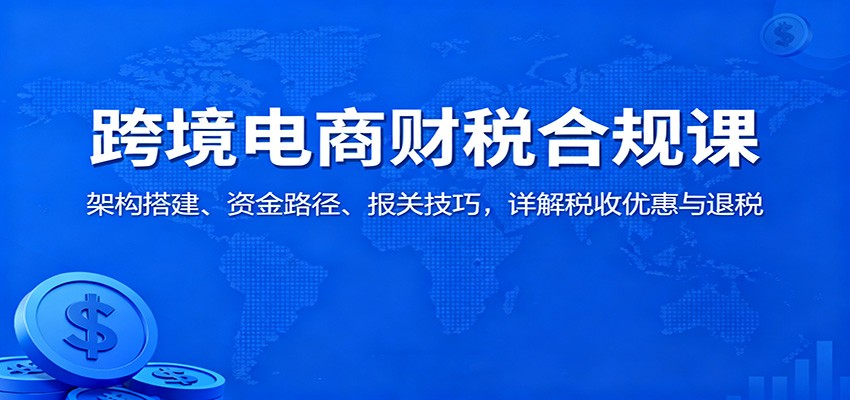 跨境电商财税合规课：架构搭建、资金路径、报关技巧，详解税收优惠与退税